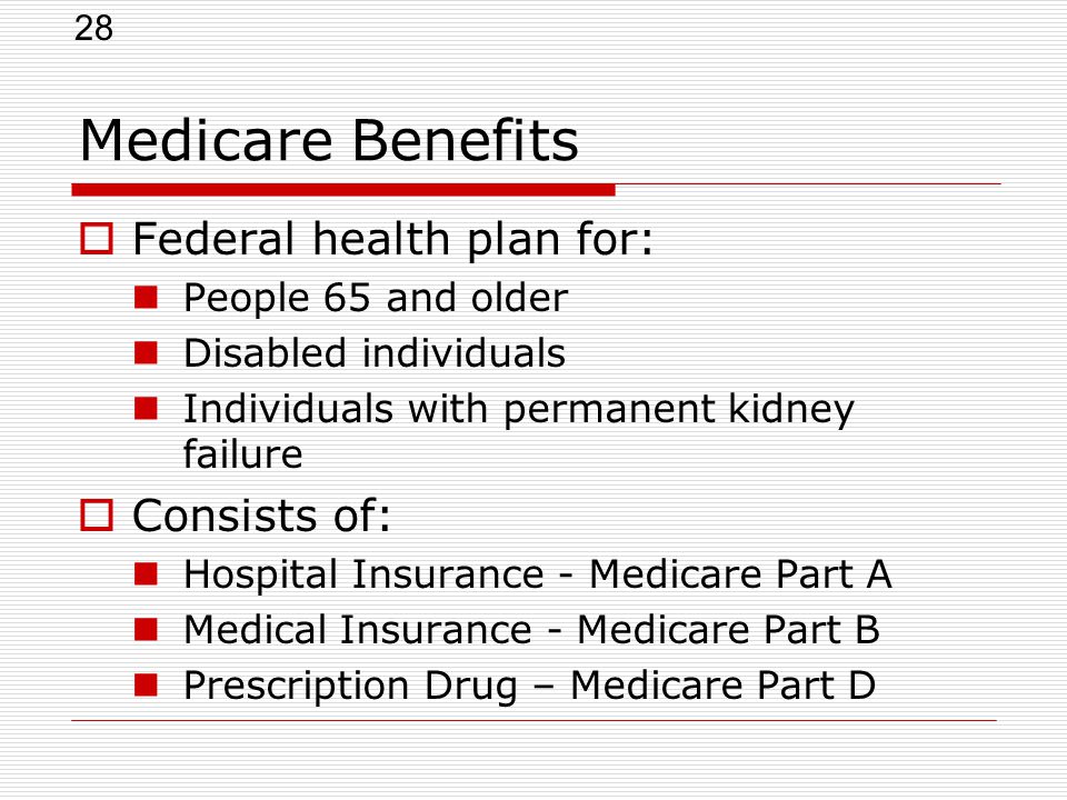 28 Medicare Benefits  Federal health plan for: People 65 and older Disabled individuals Individuals with permanent kidney failure  Consists of: Hospital Insurance - Medicare Part A Medical Insurance - Medicare Part B Prescription Drug – Medicare Part D