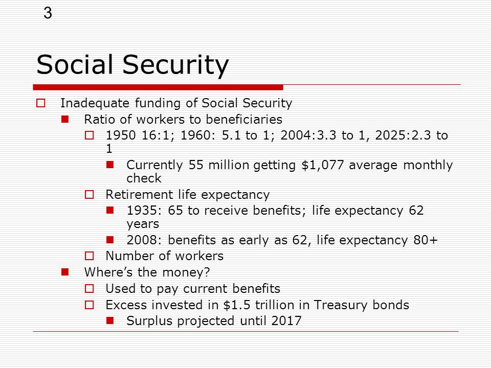3 Social Security  Inadequate funding of Social Security Ratio of workers to beneficiaries  :1; 1960: 5.1 to 1; 2004:3.3 to 1, 2025:2.3 to 1 Currently 55 million getting $1,077 average monthly check  Retirement life expectancy 1935: 65 to receive benefits; life expectancy 62 years 2008: benefits as early as 62, life expectancy 80+  Number of workers Where’s the money.