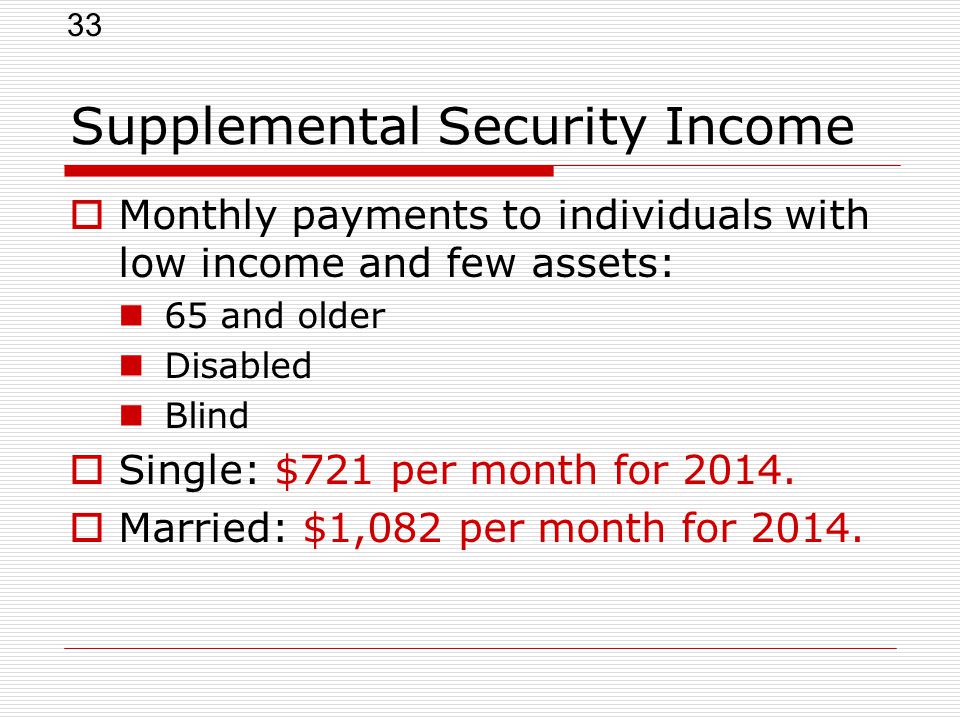 33 Supplemental Security Income  Monthly payments to individuals with low income and few assets: 65 and older Disabled Blind  Single: $721 per month for 2014.