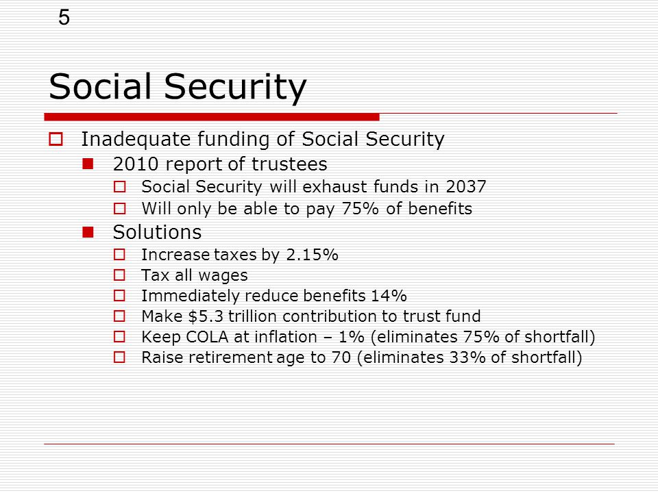 5  Inadequate funding of Social Security 2010 report of trustees  Social Security will exhaust funds in 2037  Will only be able to pay 75% of benefits Solutions  Increase taxes by 2.15%  Tax all wages  Immediately reduce benefits 14%  Make $5.3 trillion contribution to trust fund  Keep COLA at inflation – 1% (eliminates 75% of shortfall)  Raise retirement age to 70 (eliminates 33% of shortfall)