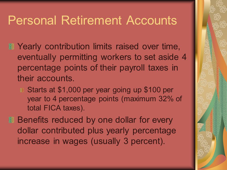 Personal Retirement Accounts Yearly contribution limits raised over time, eventually permitting workers to set aside 4 percentage points of their payroll taxes in their accounts.