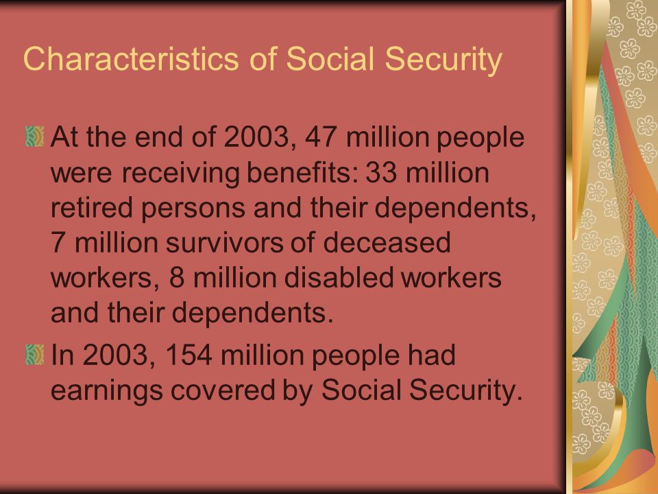 Characteristics of Social Security At the end of 2003, 47 million people were receiving benefits: 33 million retired persons and their dependents, 7 million survivors of deceased workers, 8 million disabled workers and their dependents.