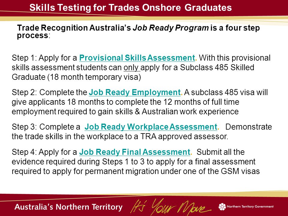 Trade Recognition Australia’s Job Ready Program is a four step process: Skills Testing for Trades Onshore Graduates Step 1: Apply for a Provisional Skills Assessment.