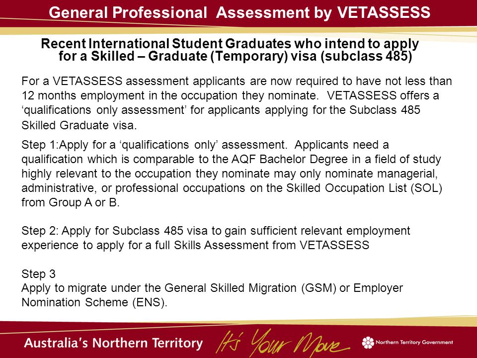 Recent International Student Graduates who intend to apply for a Skilled – Graduate (Temporary) visa (subclass 485) General Professional Assessment by VETASSESS For a VETASSESS assessment applicants are now required to have not less than 12 months employment in the occupation they nominate.