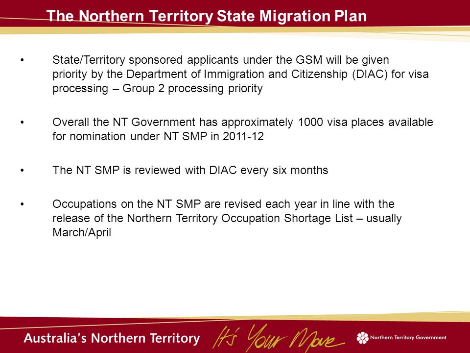 The Northern Territory State Migration Plan State/Territory sponsored applicants under the GSM will be given priority by the Department of Immigration and Citizenship (DIAC) for visa processing – Group 2 processing priority Overall the NT Government has approximately 1000 visa places available for nomination under NT SMP in The NT SMP is reviewed with DIAC every six months Occupations on the NT SMP are revised each year in line with the release of the Northern Territory Occupation Shortage List – usually March/April