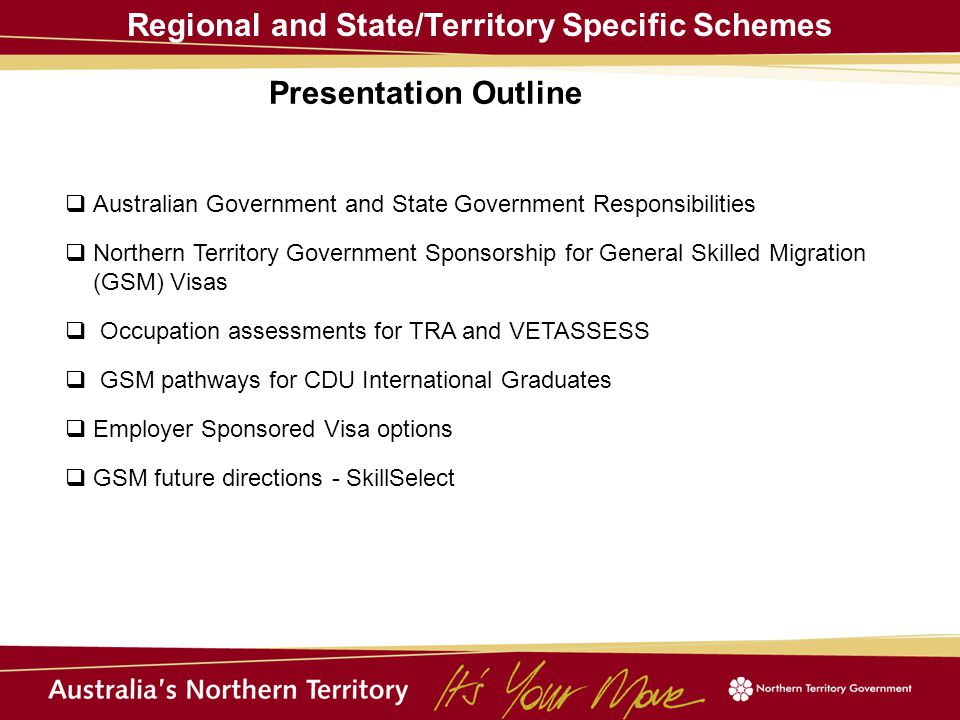 Regional and State/Territory Specific Schemes  Australian Government and State Government Responsibilities  Northern Territory Government Sponsorship for General Skilled Migration (GSM) Visas  Occupation assessments for TRA and VETASSESS  GSM pathways for CDU International Graduates  Employer Sponsored Visa options  GSM future directions - SkillSelect Presentation Outline