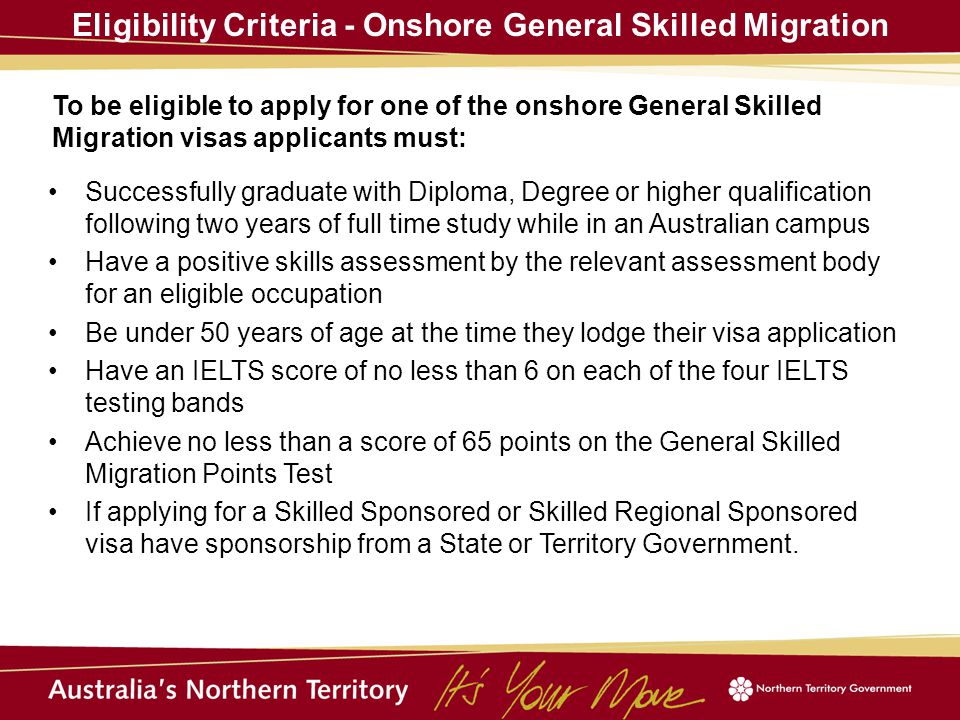 Eligibility Criteria - Onshore General Skilled Migration To be eligible to apply for one of the onshore General Skilled Migration visas applicants must: Successfully graduate with Diploma, Degree or higher qualification following two years of full time study while in an Australian campus Have a positive skills assessment by the relevant assessment body for an eligible occupation Be under 50 years of age at the time they lodge their visa application Have an IELTS score of no less than 6 on each of the four IELTS testing bands Achieve no less than a score of 65 points on the General Skilled Migration Points Test If applying for a Skilled Sponsored or Skilled Regional Sponsored visa have sponsorship from a State or Territory Government.