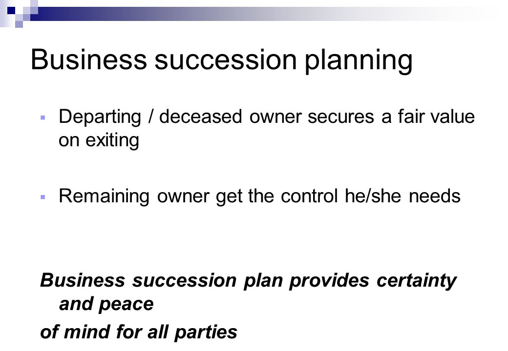 Business succession planning  Departing / deceased owner secures a fair value on exiting  Remaining owner get the control he/she needs Business succession plan provides certainty and peace of mind for all parties
