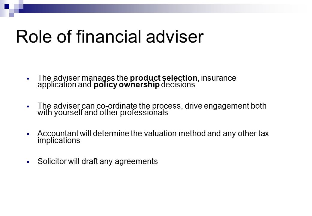  The adviser manages the product selection, insurance application and policy ownership decisions  The adviser can co-ordinate the process, drive engagement both with yourself and other professionals  Accountant will determine the valuation method and any other tax implications  Solicitor will draft any agreements Role of financial adviser
