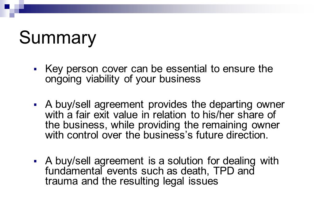 Summary  Key person cover can be essential to ensure the ongoing viability of your business  A buy/sell agreement provides the departing owner with a fair exit value in relation to his/her share of the business, while providing the remaining owner with control over the business’s future direction.