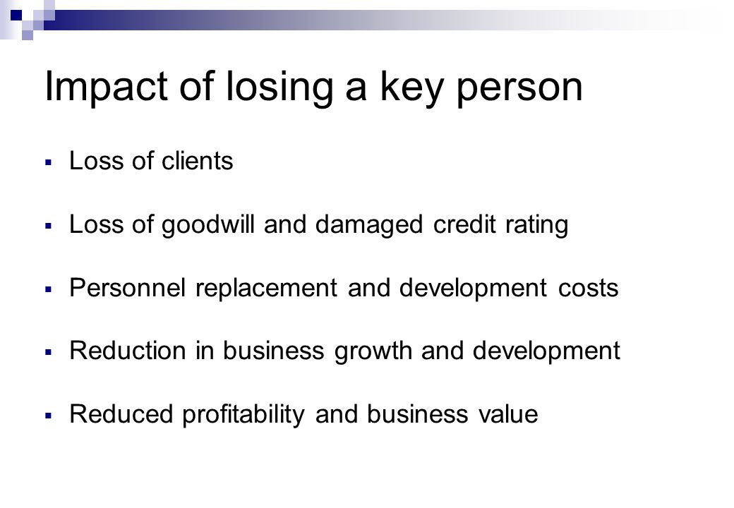 Impact of losing a key person  Loss of clients  Loss of goodwill and damaged credit rating  Personnel replacement and development costs  Reduction in business growth and development  Reduced profitability and business value