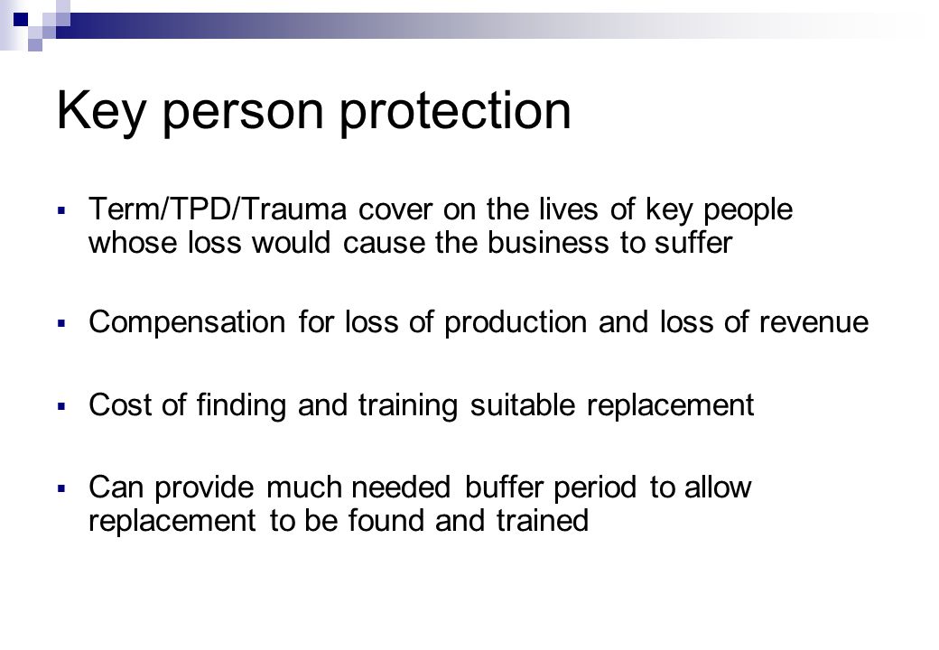 Key person protection  Term/TPD/Trauma cover on the lives of key people whose loss would cause the business to suffer  Compensation for loss of production and loss of revenue  Cost of finding and training suitable replacement  Can provide much needed buffer period to allow replacement to be found and trained