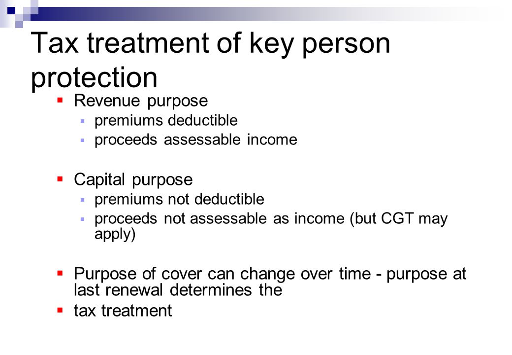 Tax treatment of key person protection  Revenue purpose  premiums deductible  proceeds assessable income  Capital purpose  premiums not deductible  proceeds not assessable as income (but CGT may apply)  Purpose of cover can change over time - purpose at last renewal determines the  tax treatment