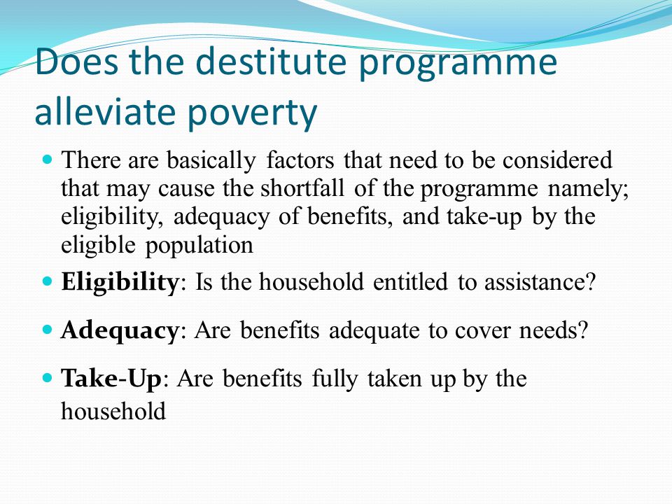 Does the destitute programme alleviate poverty There are basically factors that need to be considered that may cause the shortfall of the programme namely; eligibility, adequacy of benefits, and take-up by the eligible population Eligibility: Is the household entitled to assistance.