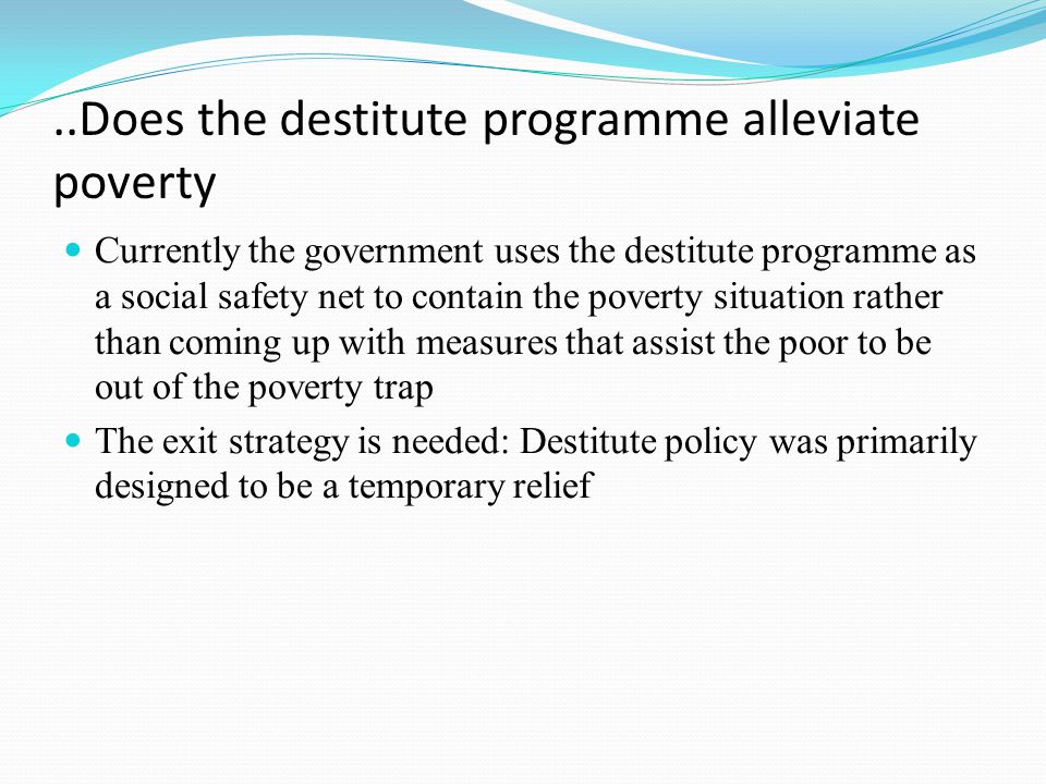 ..Does the destitute programme alleviate poverty Currently the government uses the destitute programme as a social safety net to contain the poverty situation rather than coming up with measures that assist the poor to be out of the poverty trap The exit strategy is needed: Destitute policy was primarily designed to be a temporary relief