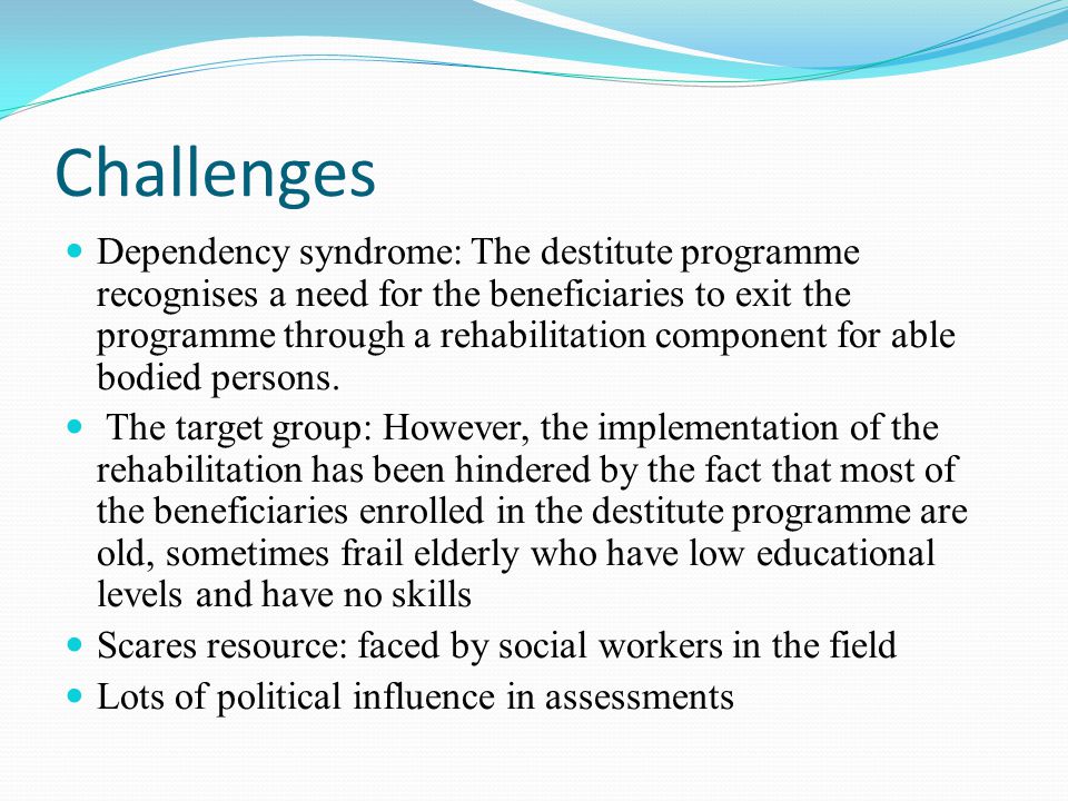 Challenges Dependency syndrome: The destitute programme recognises a need for the beneficiaries to exit the programme through a rehabilitation component for able bodied persons.