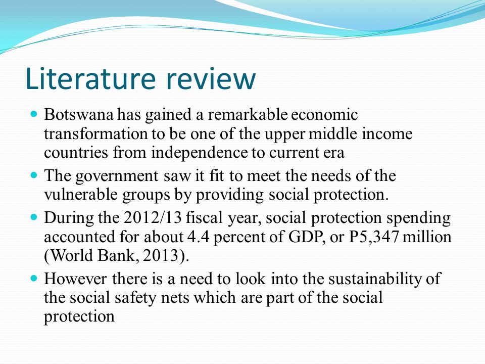 Literature review Botswana has gained a remarkable economic transformation to be one of the upper middle income countries from independence to current era The government saw it fit to meet the needs of the vulnerable groups by providing social protection.