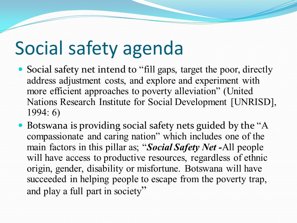 Social safety agenda Social safety net intend to fill gaps, target the poor, directly address adjustment costs, and explore and experiment with more efficient approaches to poverty alleviation (United Nations Research Institute for Social Development [UNRISD], 1994: 6) Botswana is providing social safety nets guided by the A compassionate and caring nation which includes one of the main factors in this pillar as; Social Safety Net -All people will have access to productive resources, regardless of ethnic origin, gender, disability or misfortune.