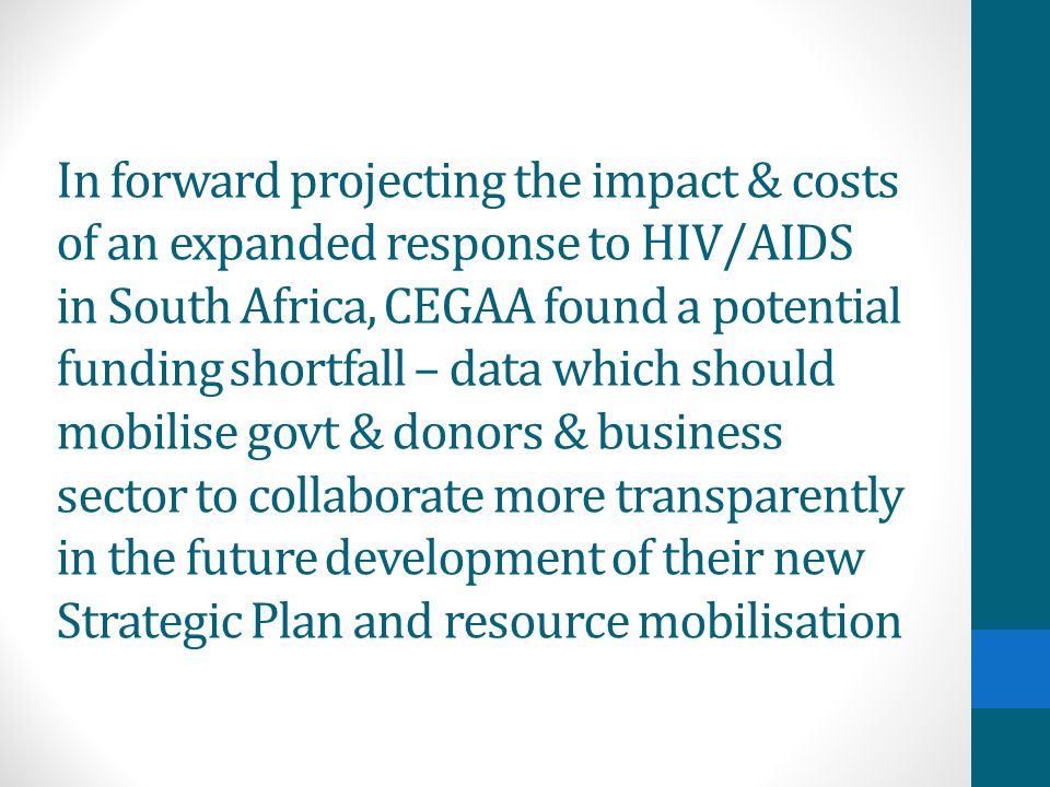 In forward projecting the impact & costs of an expanded response to HIV/AIDS in South Africa, CEGAA found a potential funding shortfall – data which should mobilise govt & donors & business sector to collaborate more transparently in the future development of their new Strategic Plan and resource mobilisation