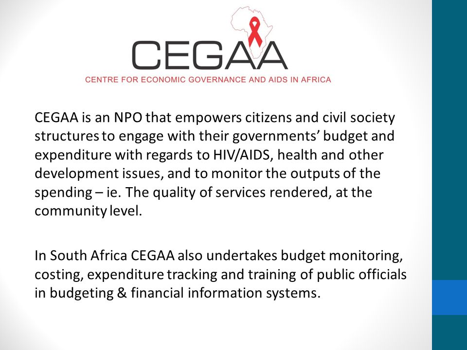 CEGAA is an NPO that empowers citizens and civil society structures to engage with their governments’ budget and expenditure with regards to HIV/AIDS, health and other development issues, and to monitor the outputs of the spending – ie.