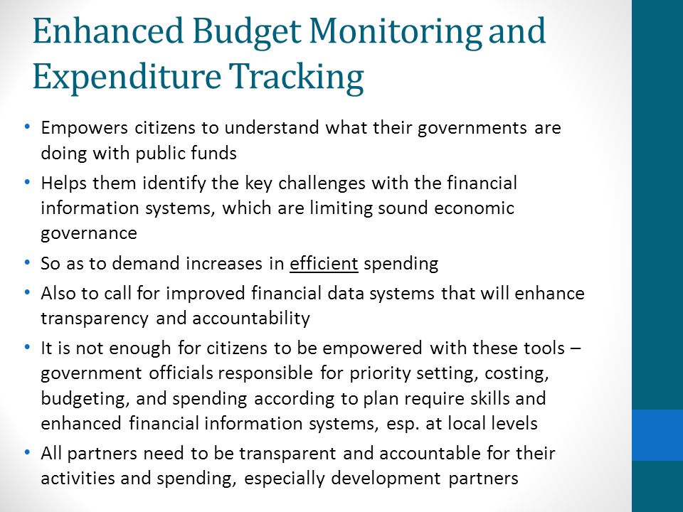 Enhanced Budget Monitoring and Expenditure Tracking Empowers citizens to understand what their governments are doing with public funds Helps them identify the key challenges with the financial information systems, which are limiting sound economic governance So as to demand increases in efficient spending Also to call for improved financial data systems that will enhance transparency and accountability It is not enough for citizens to be empowered with these tools – government officials responsible for priority setting, costing, budgeting, and spending according to plan require skills and enhanced financial information systems, esp.