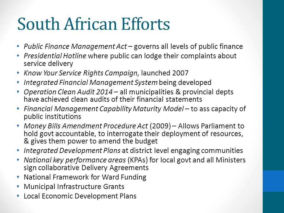 South African Efforts Public Finance Management Act – governs all levels of public finance Presidential Hotline where public can lodge their complaints about service delivery Know Your Service Rights Campaign, launched 2007 Integrated Financial Management System being developed Operation Clean Audit 2014 – all municipalities & provincial depts have achieved clean audits of their financial statements Financial Management Capability Maturity Model – to ass capacity of public institutions Money Bills Amendment Procedure Act (2009) – Allows Parliament to hold govt accountable, to interrogate their deployment of resources, & gives them power to amend the budget Integrated Development Plans at district level engaging communities National key performance areas (KPAs) for local govt and all Ministers sign collaborative Delivery Agreements National Framework for Ward Funding Municipal Infrastructure Grants Local Economic Development Plans