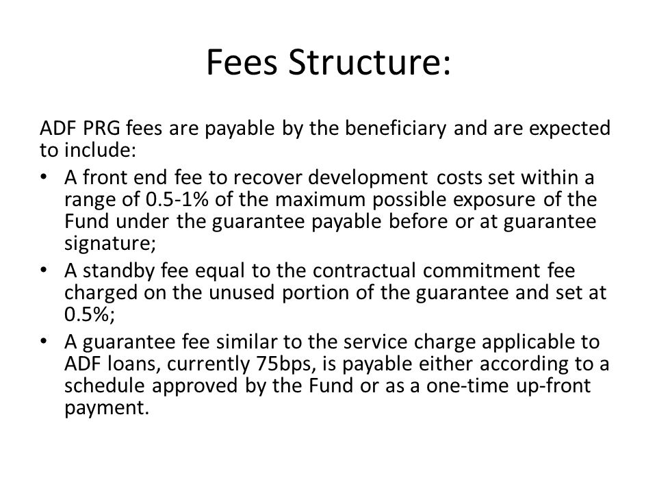 Fees Structure: ADF PRG fees are payable by the beneficiary and are expected to include: A front end fee to recover development costs set within a range of 0.5-1% of the maximum possible exposure of the Fund under the guarantee payable before or at guarantee signature; A standby fee equal to the contractual commitment fee charged on the unused portion of the guarantee and set at 0.5%; A guarantee fee similar to the service charge applicable to ADF loans, currently 75bps, is payable either according to a schedule approved by the Fund or as a one-time up-front payment.