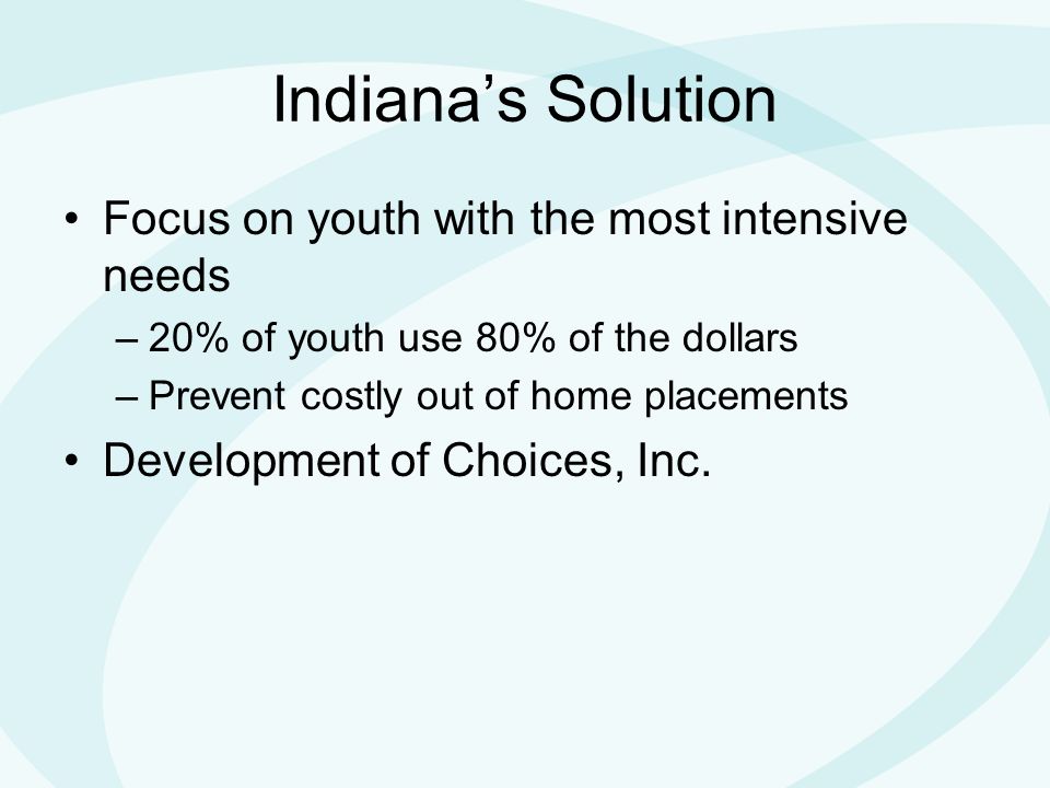 Indiana’s Solution Focus on youth with the most intensive needs –20% of youth use 80% of the dollars –Prevent costly out of home placements Development of Choices, Inc.