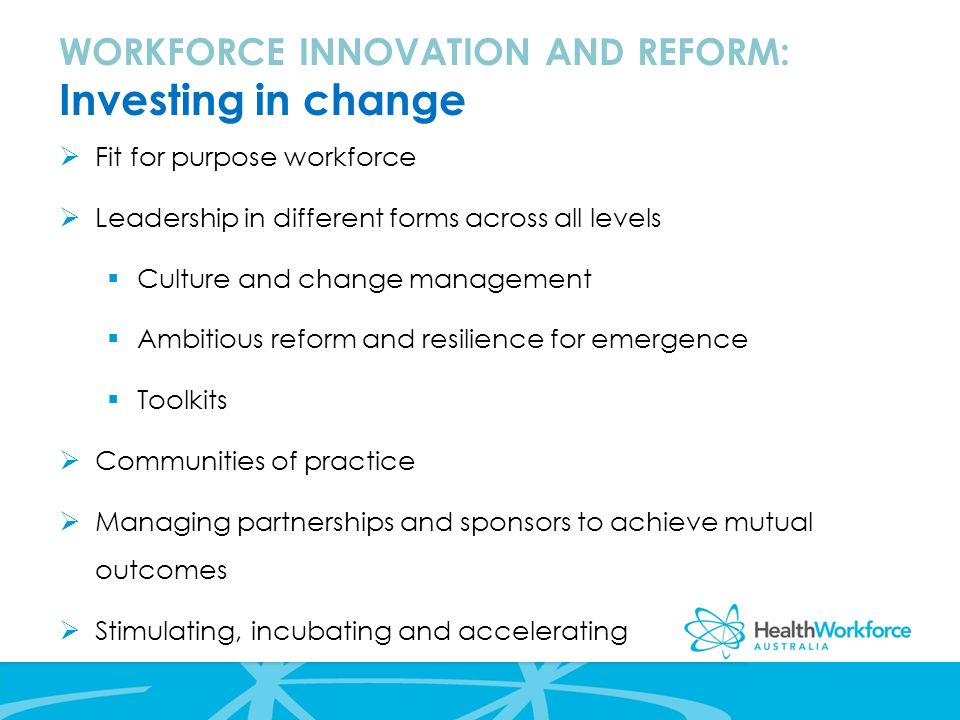  Fit for purpose workforce  Leadership in different forms across all levels  Culture and change management  Ambitious reform and resilience for emergence  Toolkits  Communities of practice  Managing partnerships and sponsors to achieve mutual outcomes  Stimulating, incubating and accelerating