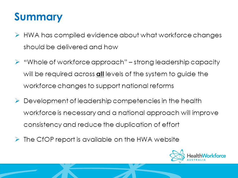 Summary  HWA has compiled evidence about what workforce changes should be delivered and how  Whole of workforce approach – strong leadership capacity will be required across all levels of the system to guide the workforce changes to support national reforms  Development of leadership competencies in the health workforce is necessary and a national approach will improve consistency and reduce the duplication of effort  The CfOP report is available on the HWA website
