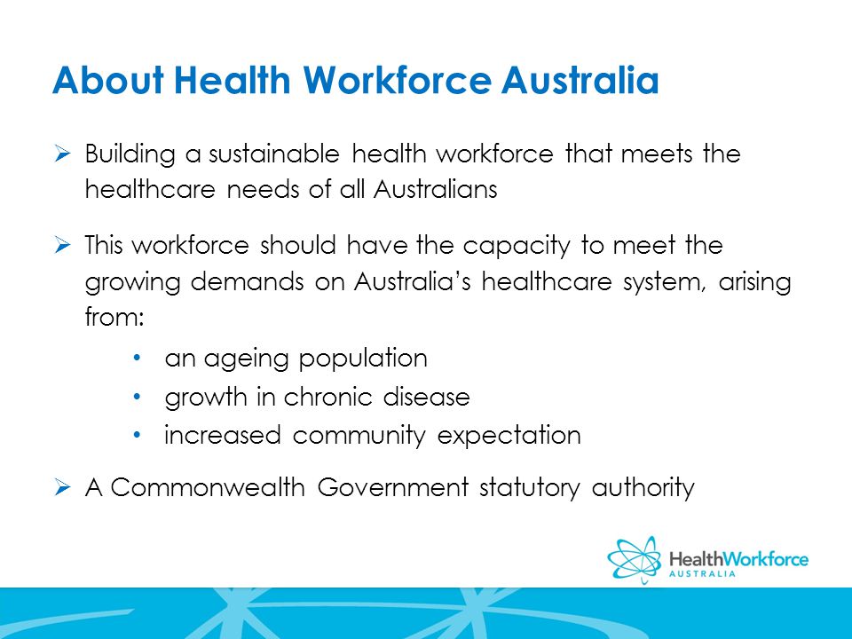 About Health Workforce Australia  Building a sustainable health workforce that meets the healthcare needs of all Australians  This workforce should have the capacity to meet the growing demands on Australia’s healthcare system, arising from: an ageing population growth in chronic disease increased community expectation  A Commonwealth Government statutory authority