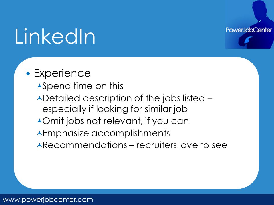 LinkedIn   Experience  Spend time on this  Detailed description of the jobs listed – especially if looking for similar job  Omit jobs not relevant, if you can  Emphasize accomplishments  Recommendations – recruiters love to see