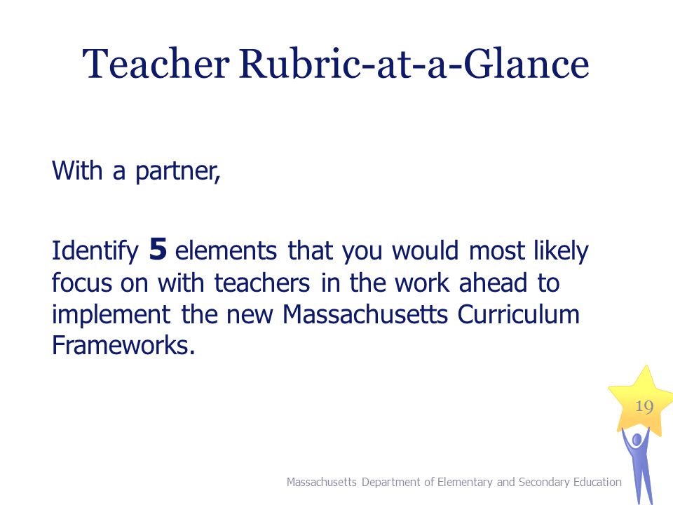 19 Teacher Rubric-at-a-Glance With a partner, Identify 5 elements that you would most likely focus on with teachers in the work ahead to implement the new Massachusetts Curriculum Frameworks.