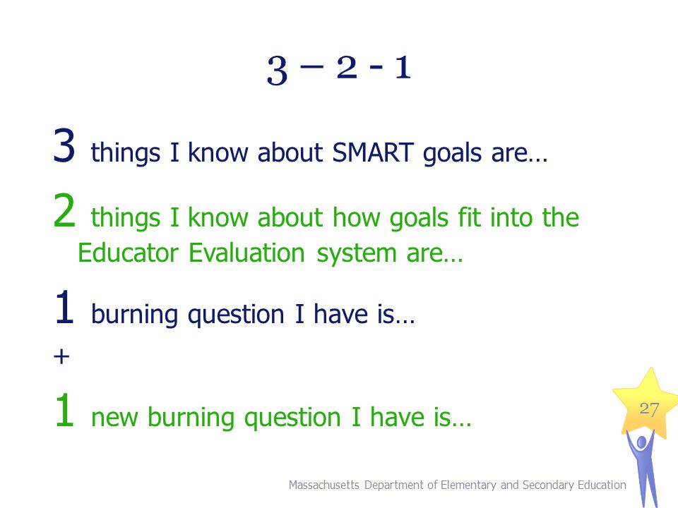 27 3 – things I know about SMART goals are… 2 things I know about how goals fit into the Educator Evaluation system are… 1 burning question I have is… + 1 new burning question I have is… Massachusetts Department of Elementary and Secondary Education