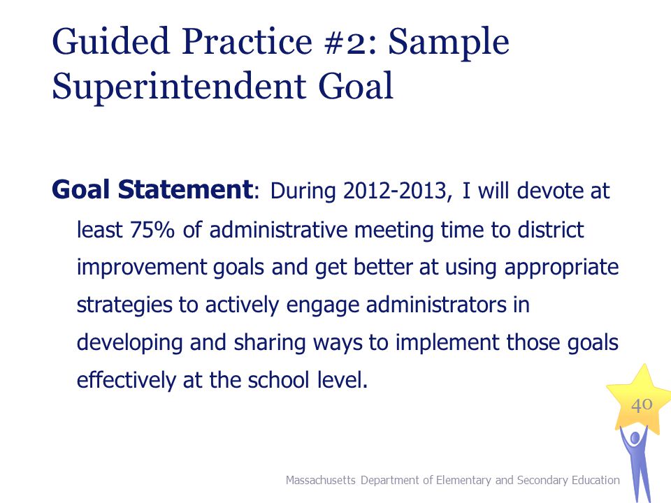 40 Guided Practice #2: Sample Superintendent Goal Goal Statement : During , I will devote at least 75% of administrative meeting time to district improvement goals and get better at using appropriate strategies to actively engage administrators in developing and sharing ways to implement those goals effectively at the school level.