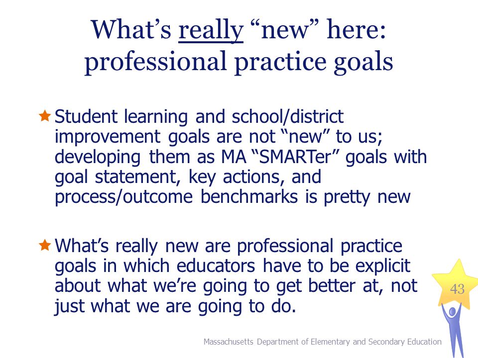 43 What’s really new here: professional practice goals  Student learning and school/district improvement goals are not new to us; developing them as MA SMARTer goals with goal statement, key actions, and process/outcome benchmarks is pretty new  What’s really new are professional practice goals in which educators have to be explicit about what we’re going to get better at, not just what we are going to do.