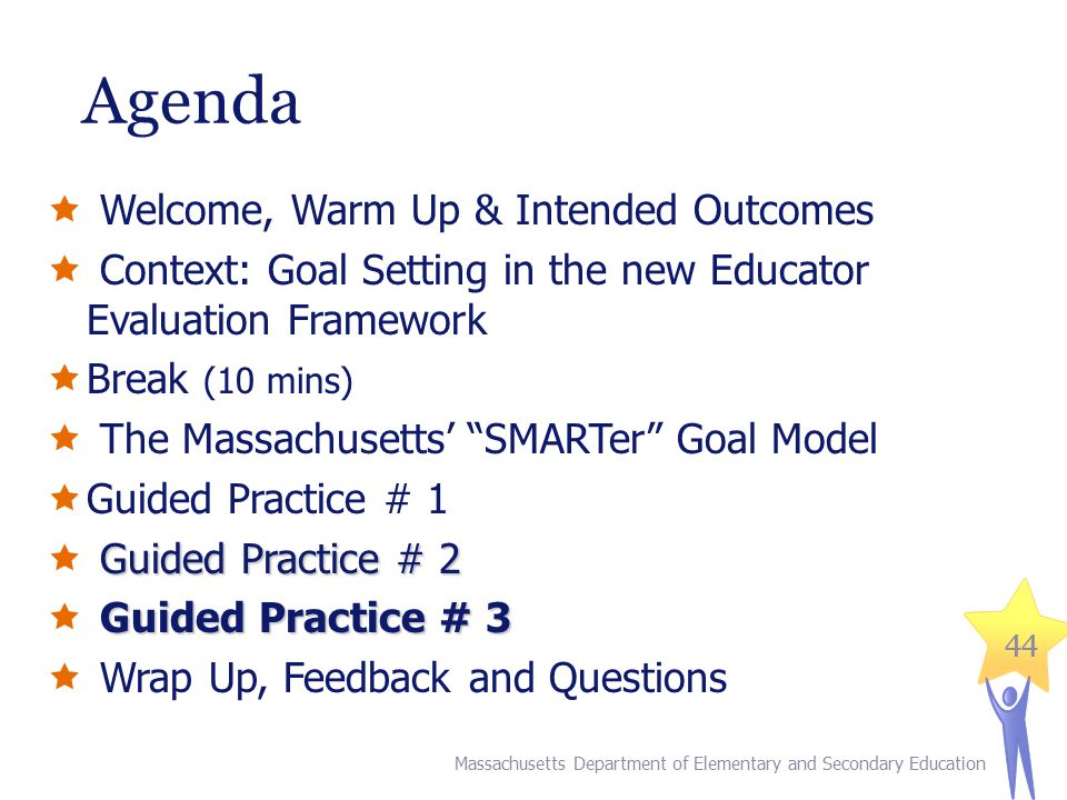 44 Agenda  Welcome, Warm Up & Intended Outcomes  Context: Goal Setting in the new Educator Evaluation Framework  Break (10 mins)  The Massachusetts’ SMARTer Goal Model  Guided Practice # 1 Guided Practice # 2  Guided Practice # 2 Guided Practice # 3  Guided Practice # 3  Wrap Up, Feedback and Questions Massachusetts Department of Elementary and Secondary Education