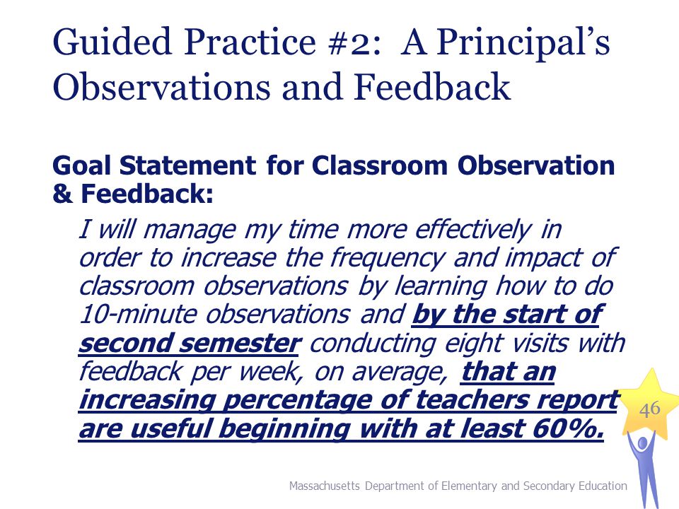46 Guided Practice #2: A Principal’s Observations and Feedback Goal Statement for Classroom Observation & Feedback: I will manage my time more effectively in order to increase the frequency and impact of classroom observations by learning how to do 10-minute observations and by the start of second semester conducting eight visits with feedback per week, on average, that an increasing percentage of teachers report are useful beginning with at least 60%.