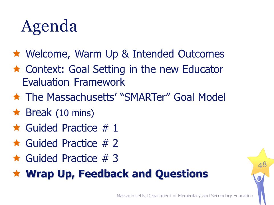 48 Agenda  Welcome, Warm Up & Intended Outcomes  Context: Goal Setting in the new Educator Evaluation Framework  The Massachusetts’ SMARTer Goal Model  Break (10 mins)  Guided Practice # 1  Guided Practice # 2  Guided Practice # 3 Wrap Up, Feedback and Questions  Wrap Up, Feedback and Questions Massachusetts Department of Elementary and Secondary Education