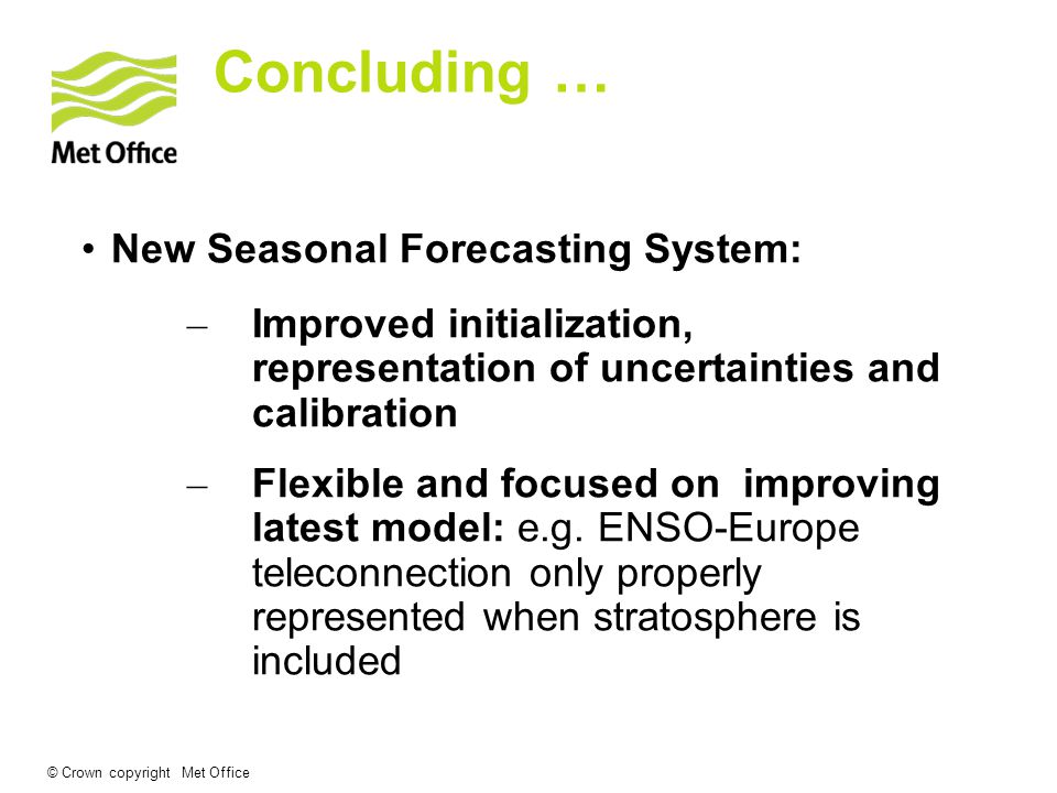© Crown copyright Met Office Concluding … New Seasonal Forecasting System: – Improved initialization, representation of uncertainties and calibration – Flexible and focused on improving latest model: e.g.