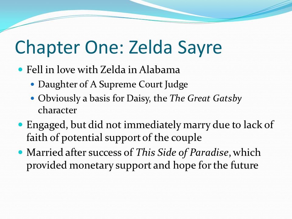 Chapter One: Zelda Sayre Fell in love with Zelda in Alabama Daughter of A Supreme Court Judge Obviously a basis for Daisy, the The Great Gatsby character Engaged, but did not immediately marry due to lack of faith of potential support of the couple Married after success of This Side of Paradise, which provided monetary support and hope for the future