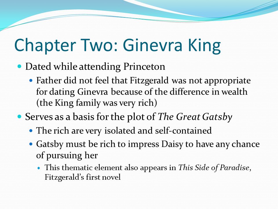 Chapter Two: Ginevra King Dated while attending Princeton Father did not feel that Fitzgerald was not appropriate for dating Ginevra because of the difference in wealth (the King family was very rich) Serves as a basis for the plot of The Great Gatsby The rich are very isolated and self-contained Gatsby must be rich to impress Daisy to have any chance of pursuing her This thematic element also appears in This Side of Paradise, Fitzgerald’s first novel