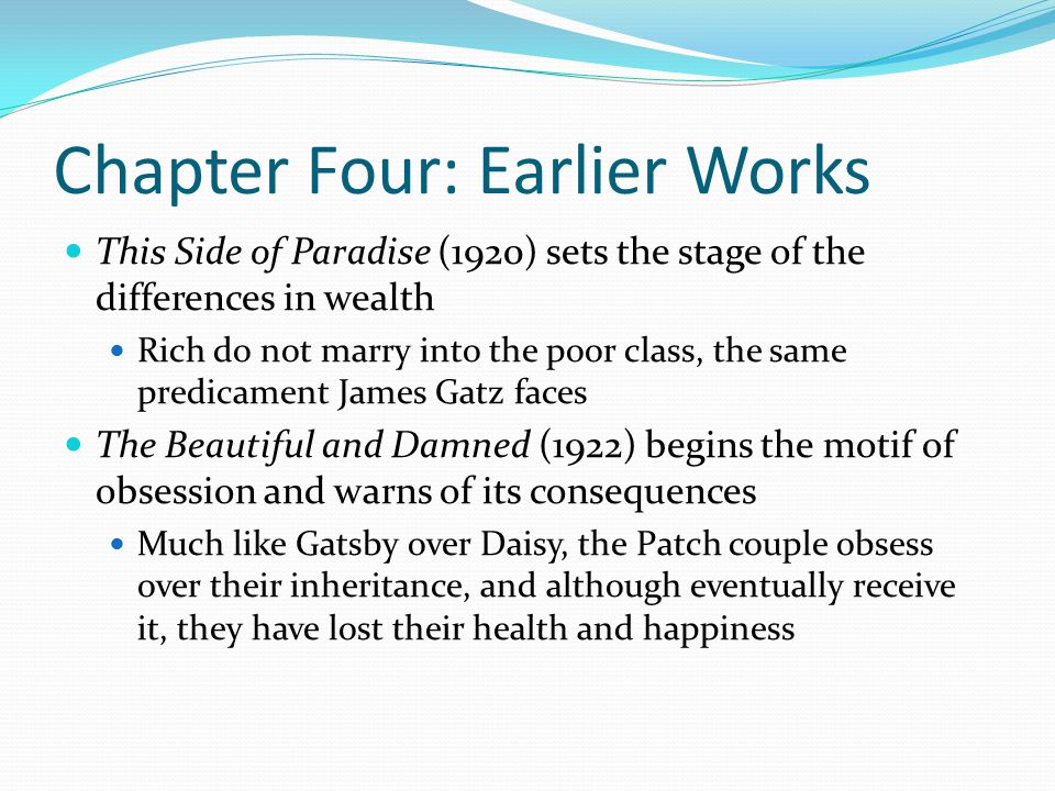 Chapter Four: Earlier Works This Side of Paradise (1920) sets the stage of the differences in wealth Rich do not marry into the poor class, the same predicament James Gatz faces The Beautiful and Damned (1922) begins the motif of obsession and warns of its consequences Much like Gatsby over Daisy, the Patch couple obsess over their inheritance, and although eventually receive it, they have lost their health and happiness