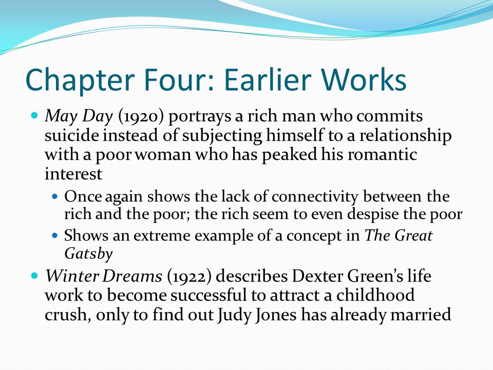 Chapter Four: Earlier Works May Day (1920) portrays a rich man who commits suicide instead of subjecting himself to a relationship with a poor woman who has peaked his romantic interest Once again shows the lack of connectivity between the rich and the poor; the rich seem to even despise the poor Shows an extreme example of a concept in The Great Gatsby Winter Dreams (1922) describes Dexter Green’s life work to become successful to attract a childhood crush, only to find out Judy Jones has already married