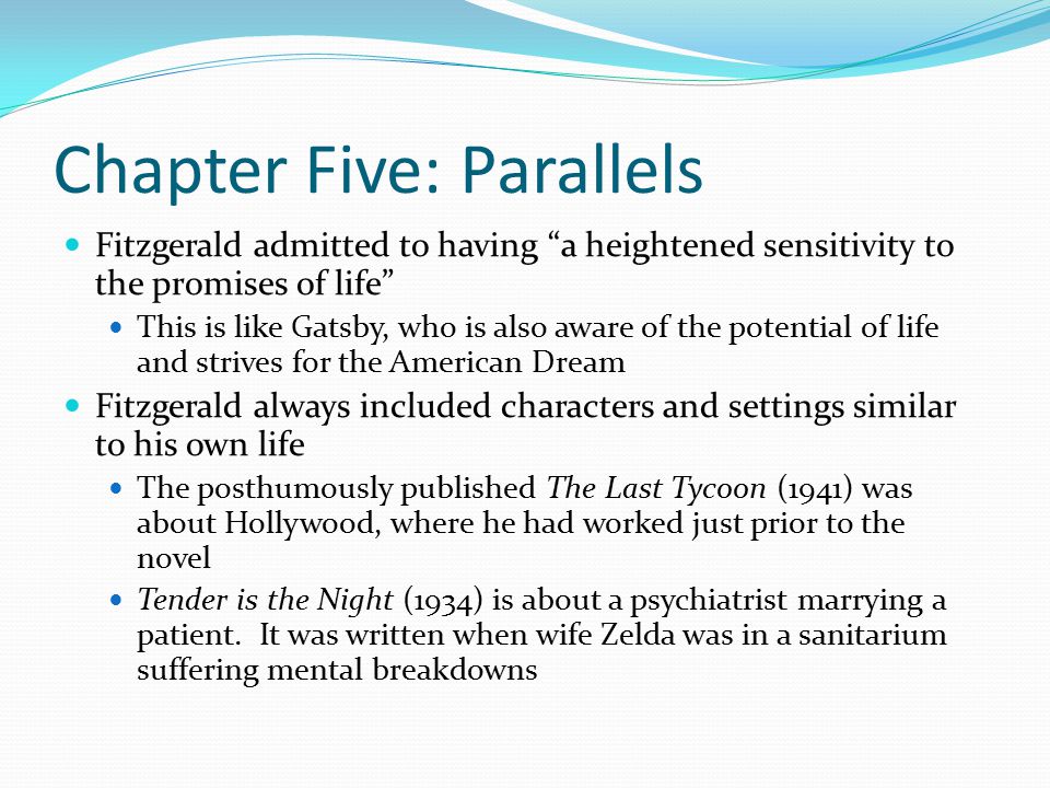 Chapter Five: Parallels Fitzgerald admitted to having a heightened sensitivity to the promises of life This is like Gatsby, who is also aware of the potential of life and strives for the American Dream Fitzgerald always included characters and settings similar to his own life The posthumously published The Last Tycoon (1941) was about Hollywood, where he had worked just prior to the novel Tender is the Night (1934) is about a psychiatrist marrying a patient.