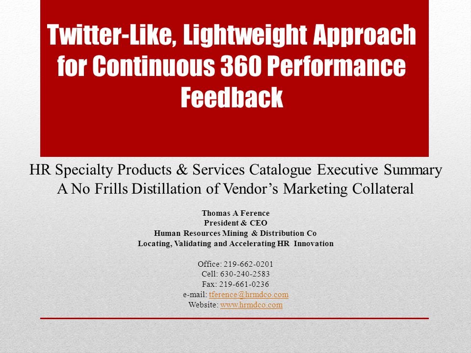 Twitter-Like, Lightweight Approach for Continuous 360 Performance Feedback HR Specialty Products & Services Catalogue Executive Summary A No Frills Distillation of Vendor’s Marketing Collateral Thomas A Ference President & CEO Human Resources Mining & Distribution Co Locating, Validating and Accelerating HR Innovation Office: Cell: Fax: Website: