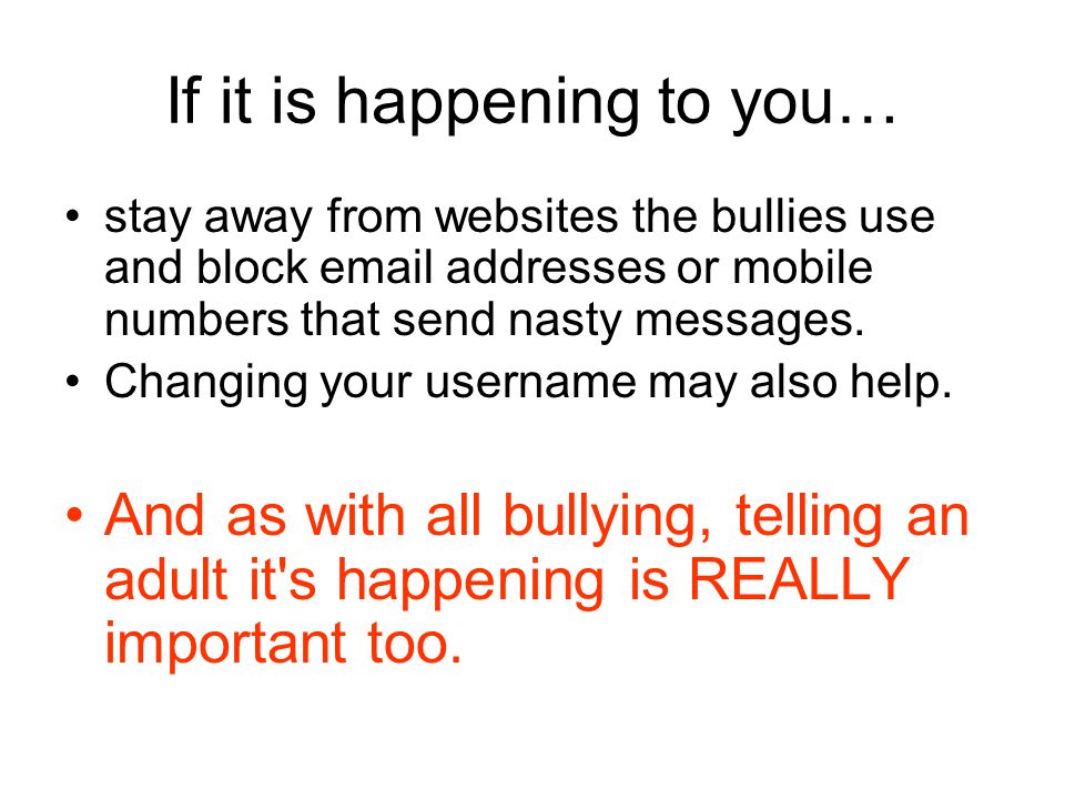 If it is happening to you… stay away from websites the bullies use and block  addresses or mobile numbers that send nasty messages.