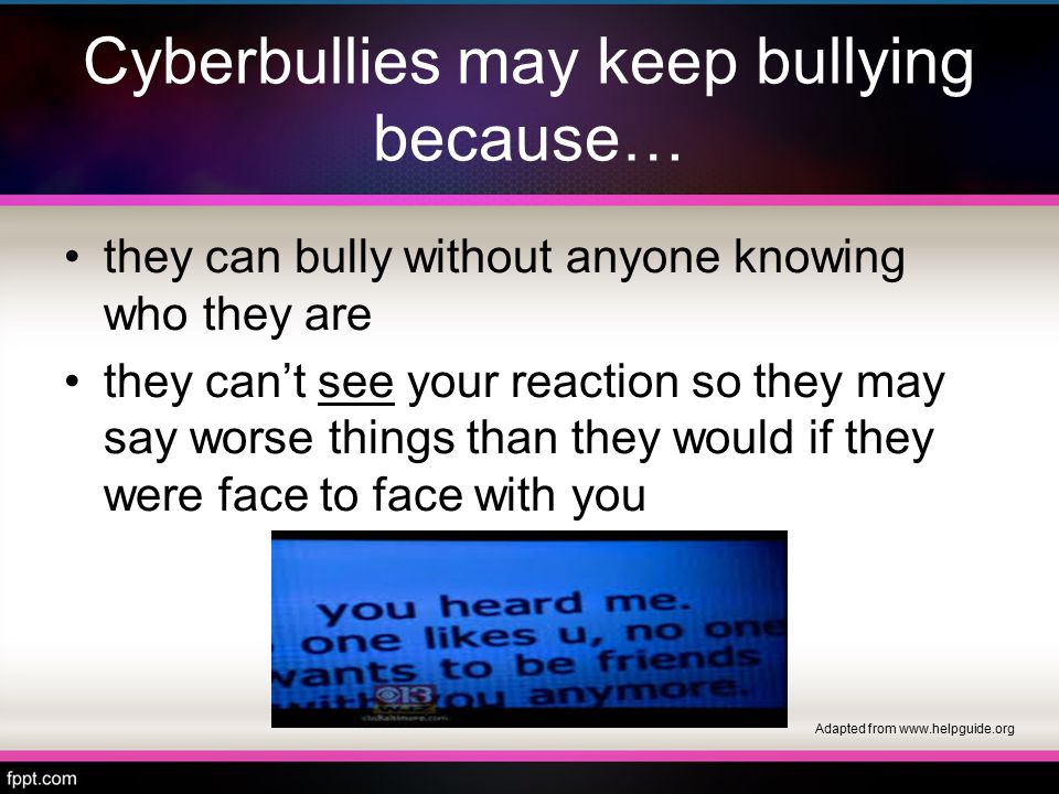 Cyberbullies may keep bullying because… they can bully without anyone knowing who they are they can’t see your reaction so they may say worse things than they would if they were face to face with you Adapted from