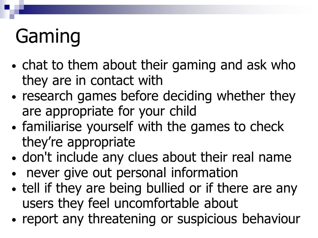 Gaming chat to them about their gaming and ask who they are in contact with research games before deciding whether they are appropriate for your child familiarise yourself with the games to check they’re appropriate don t include any clues about their real name never give out personal information tell if they are being bullied or if there are any users they feel uncomfortable about report any threatening or suspicious behaviour