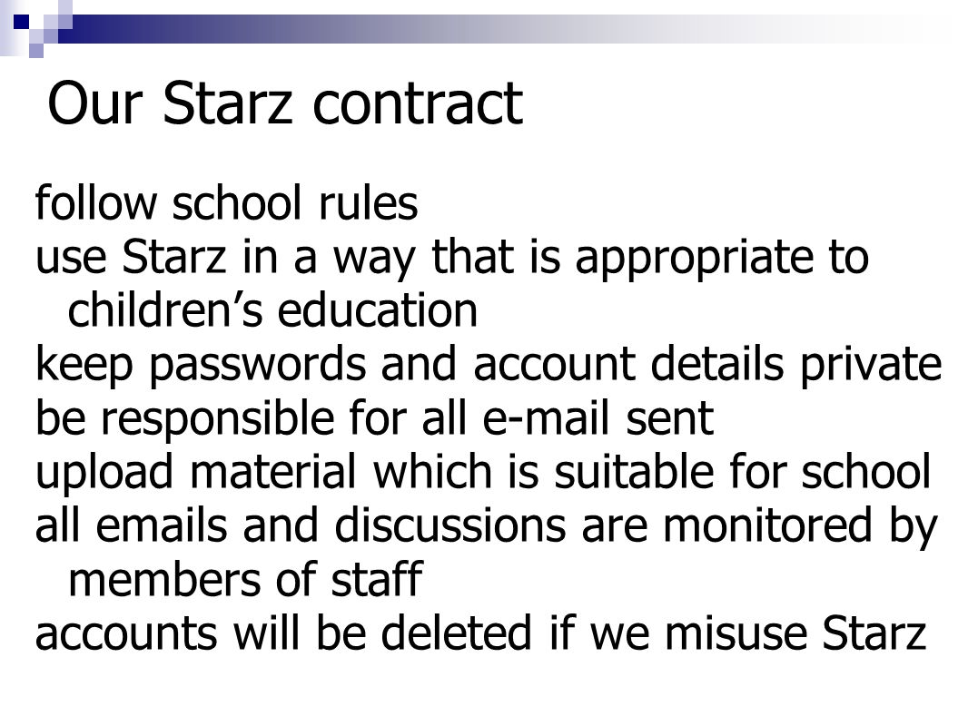 Our Starz contract follow school rules use Starz in a way that is appropriate to children’s education keep passwords and account details private be responsible for all  sent upload material which is suitable for school all  s and discussions are monitored by members of staff accounts will be deleted if we misuse Starz